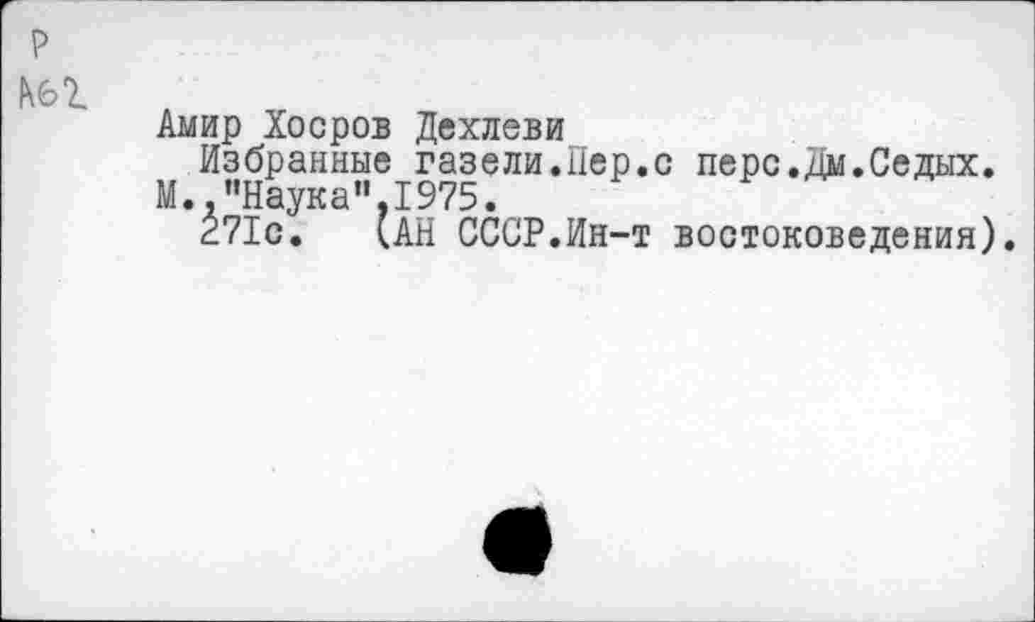 ﻿Амир Хоеров Дехлеви
Избранные газели.Пер.с перс.дм.Седых.
М.."Наука",1975.
271с. (АН СССР.Ин-т востоковедения).